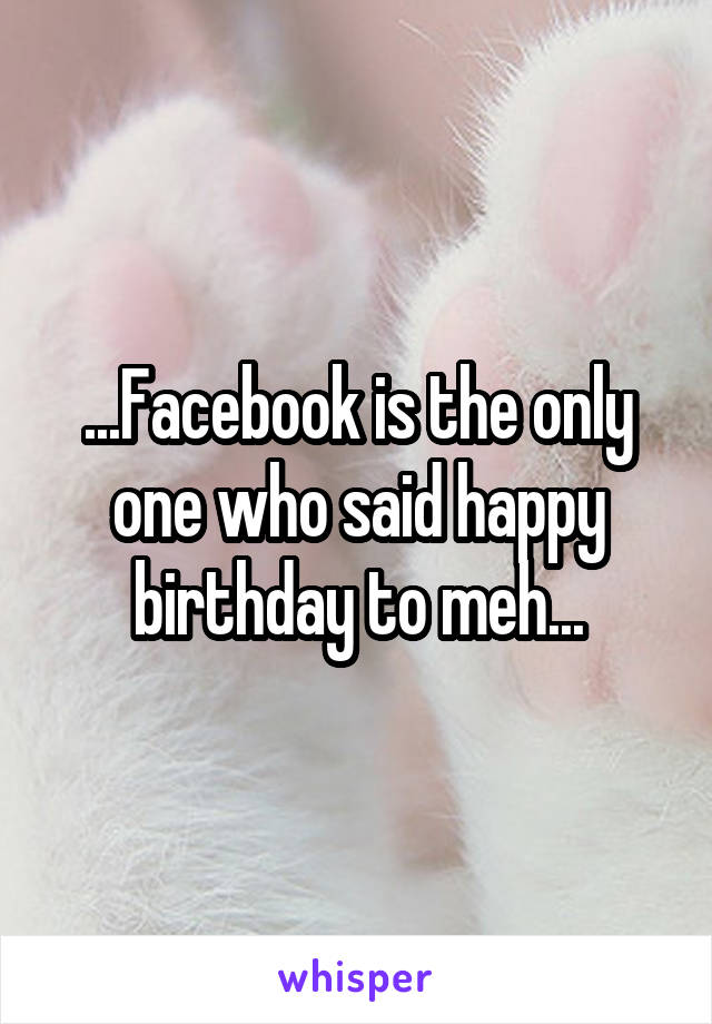 ...Facebook is the only one who said happy birthday to meh...