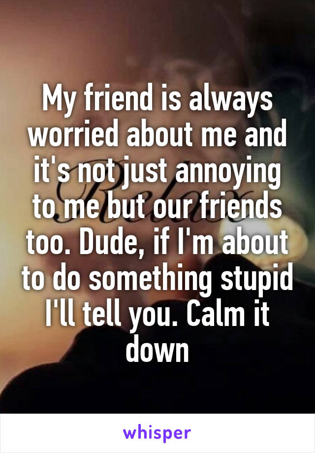 My friend is always worried about me and it's not just annoying to me but our friends too. Dude, if I'm about to do something stupid I'll tell you. Calm it down