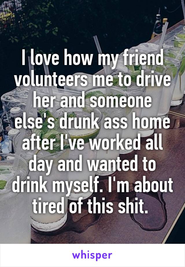 I love how my friend volunteers me to drive her and someone else's drunk ass home after I've worked all day and wanted to drink myself. I'm about tired of this shit. 