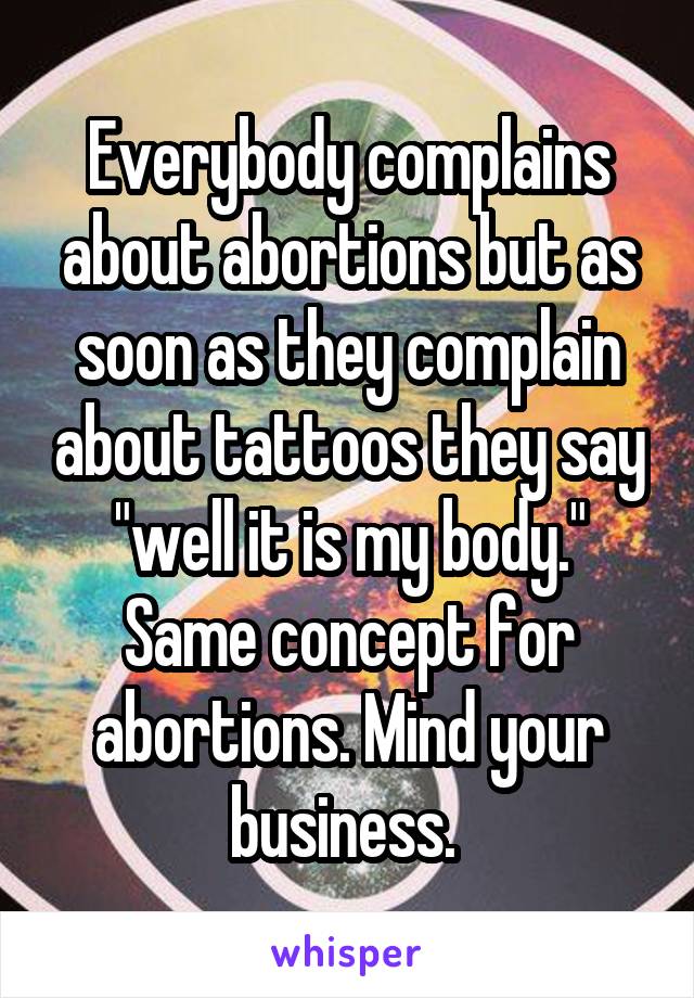 Everybody complains about abortions but as soon as they complain about tattoos they say "well it is my body." Same concept for abortions. Mind your business. 