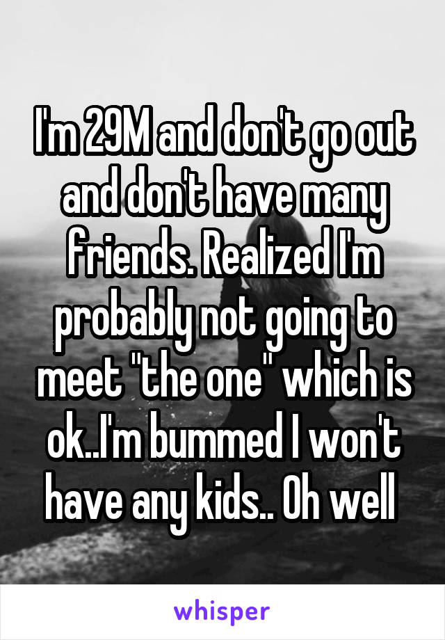 I'm 29M and don't go out and don't have many friends. Realized I'm probably not going to meet "the one" which is ok..I'm bummed I won't have any kids.. Oh well 