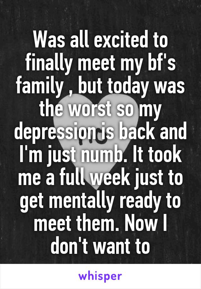 Was all excited to finally meet my bf's family , but today was the worst so my depression is back and I'm just numb. It took me a full week just to get mentally ready to meet them. Now I don't want to