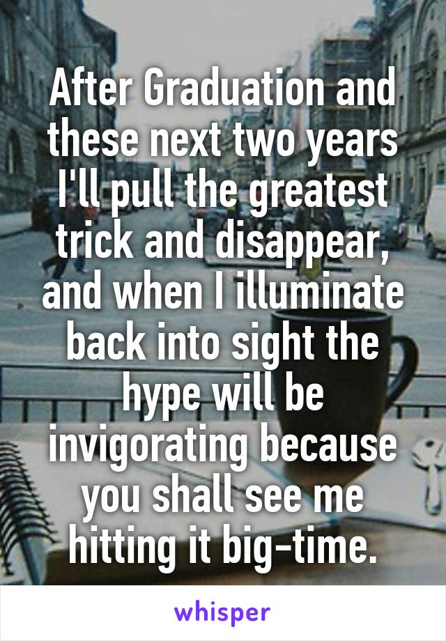 After Graduation and these next two years I'll pull the greatest trick and disappear, and when I illuminate back into sight the hype will be invigorating because you shall see me hitting it big-time.