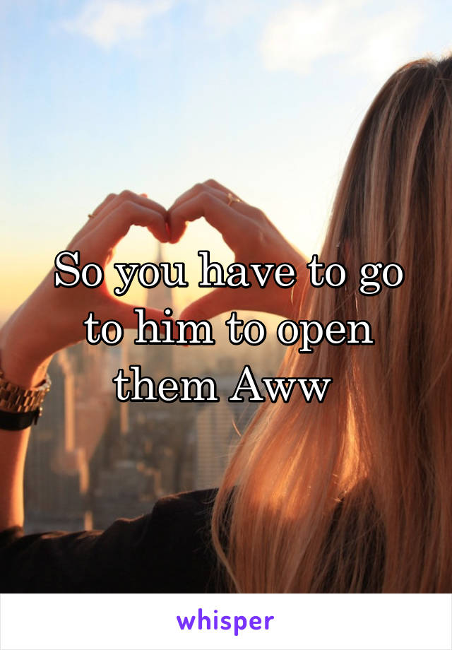 So you have to go to him to open them Aww 