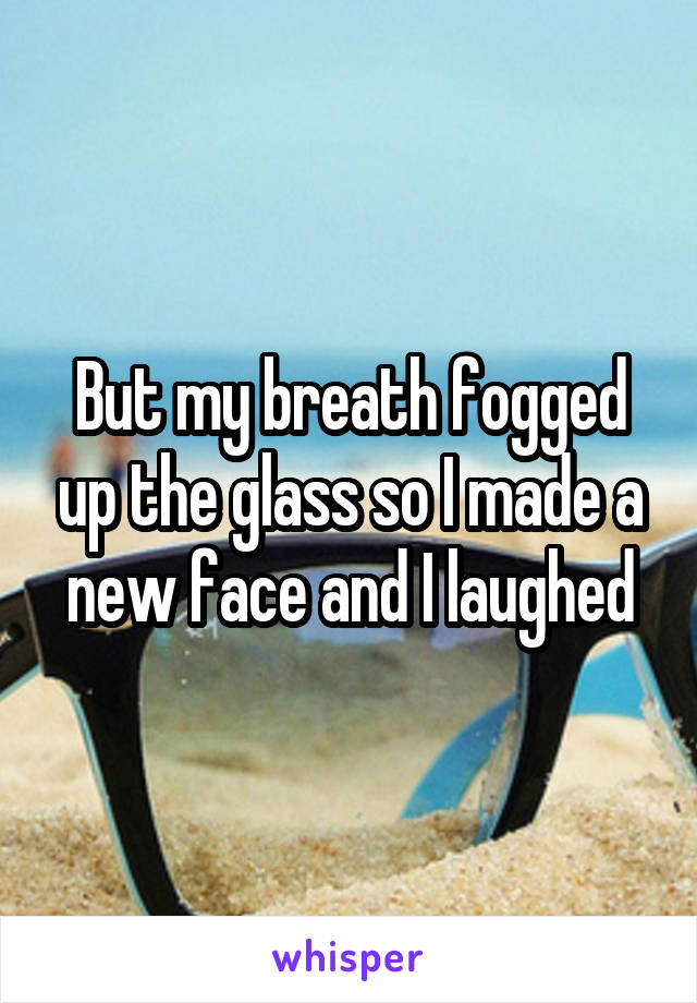 But my breath fogged up the glass so I made a new face and I laughed