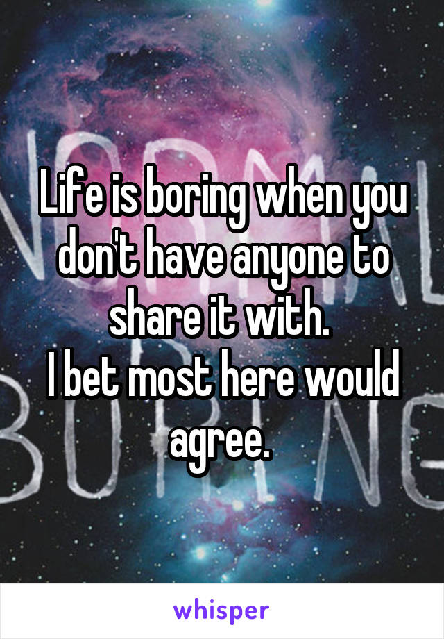 Life is boring when you don't have anyone to share it with. 
I bet most here would agree. 