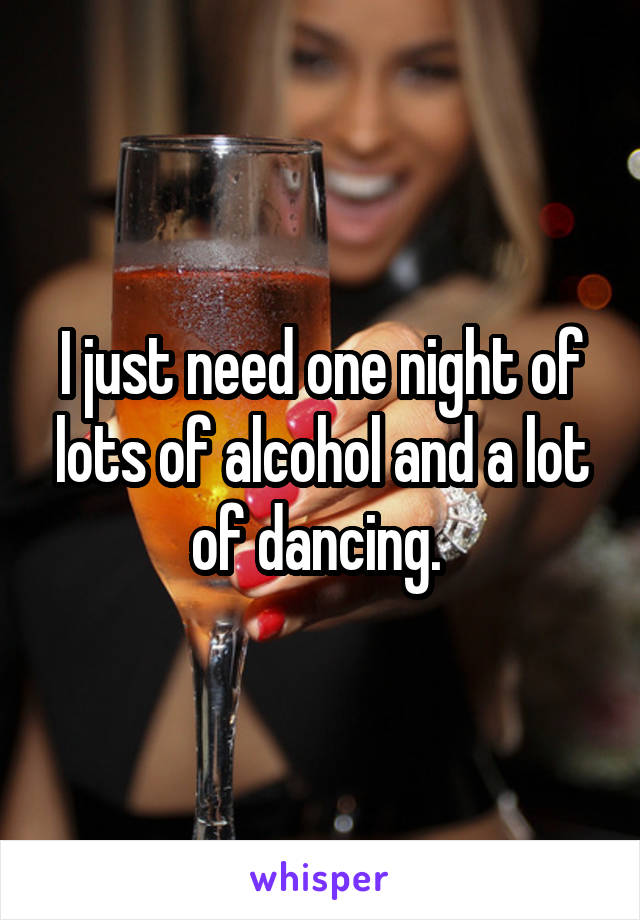 I just need one night of lots of alcohol and a lot of dancing. 