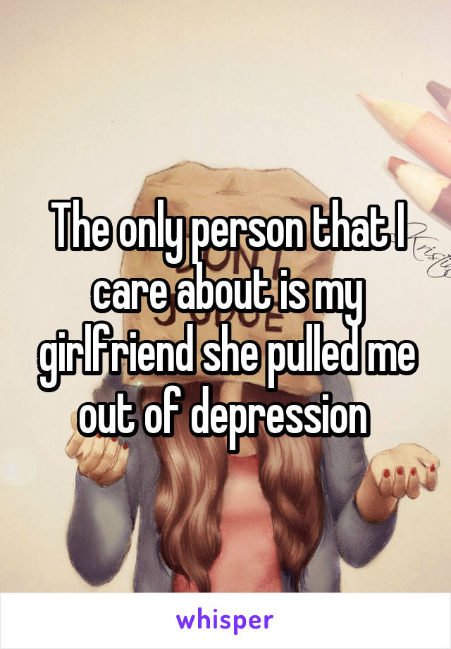 The only person that I care about is my girlfriend she pulled me out of depression 