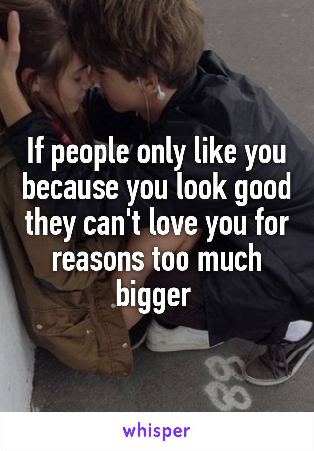 If people only like you because you look good they can't love you for reasons too much bigger 