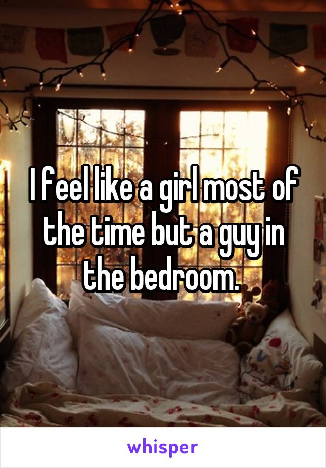 I feel like a girl most of the time but a guy in the bedroom. 