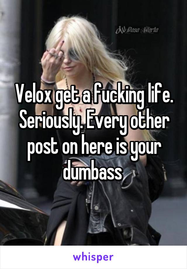 Velox get a fucking life. Seriously. Every other post on here is your dumbass 