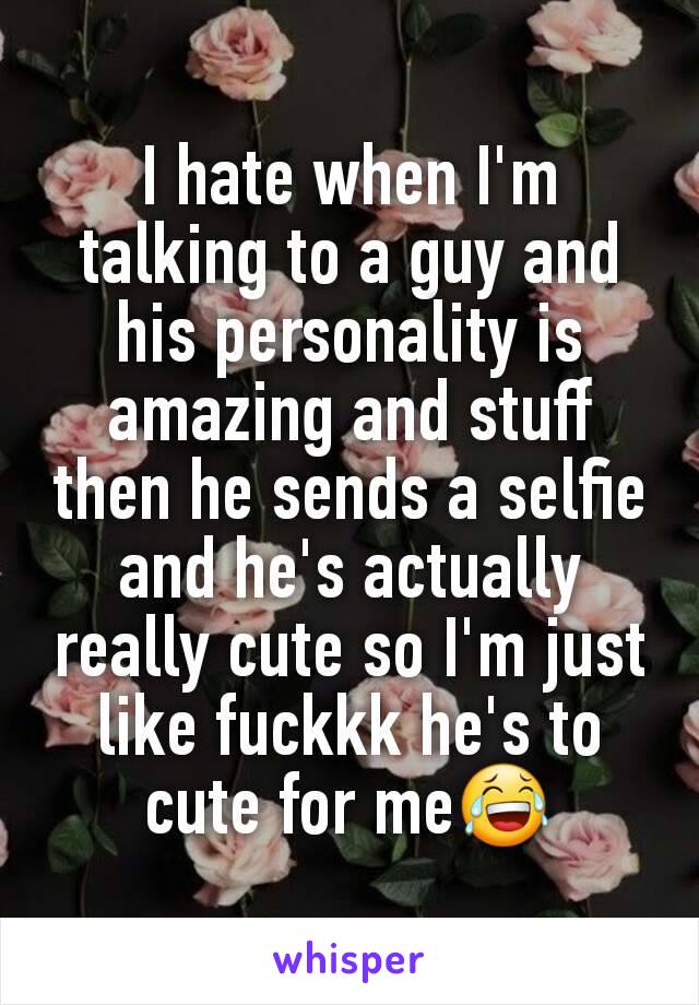 I hate when I'm talking to a guy and his personality is amazing and stuff then he sends a selfie and he's actually really cute so I'm just like fuckkk he's to cute for me😂