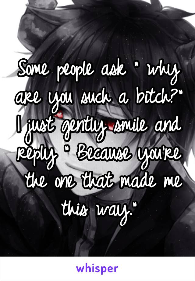 Some people ask " why are you such a bitch?" I just gently smile and reply " Because you're  the one that made me this way."