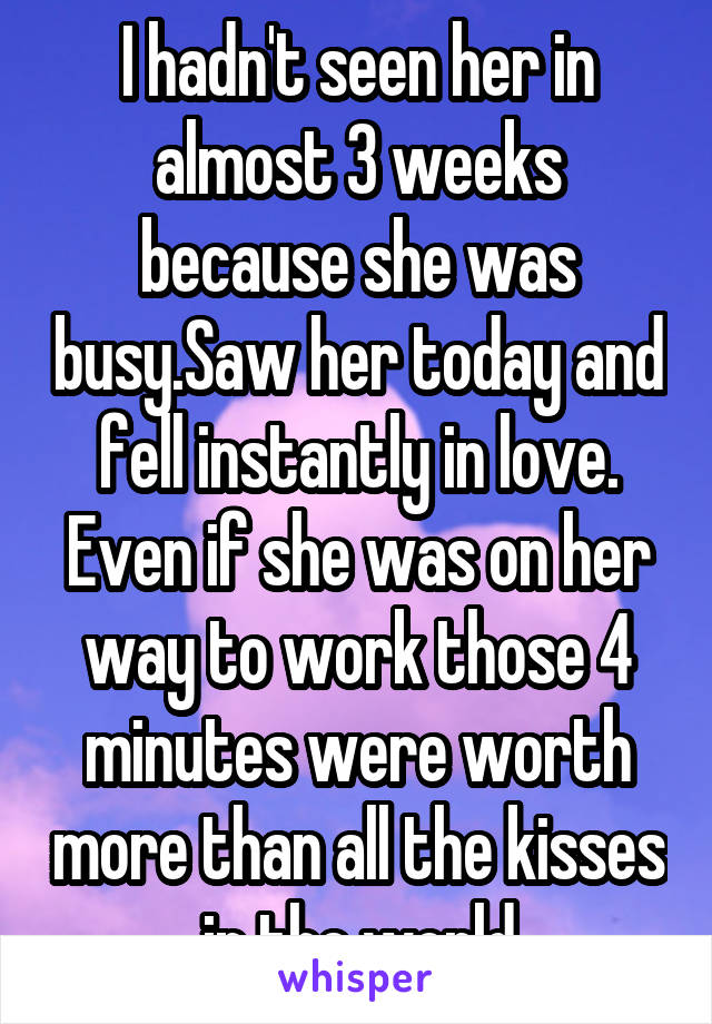 I hadn't seen her in almost 3 weeks because she was busy.Saw her today and fell instantly in love. Even if she was on her way to work those 4 minutes were worth more than all the kisses in the world