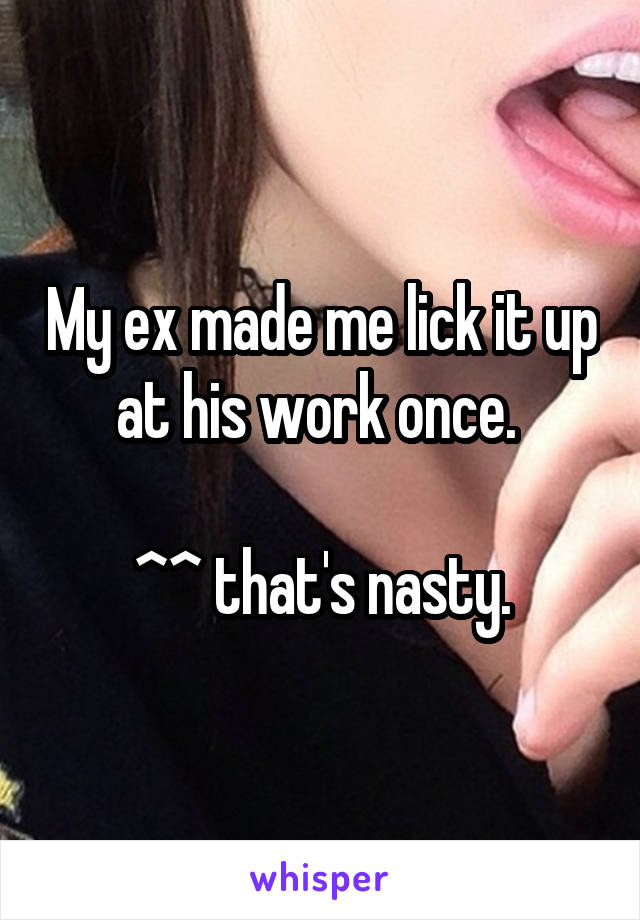 My ex made me lick it up at his work once. 

^^ that's nasty.