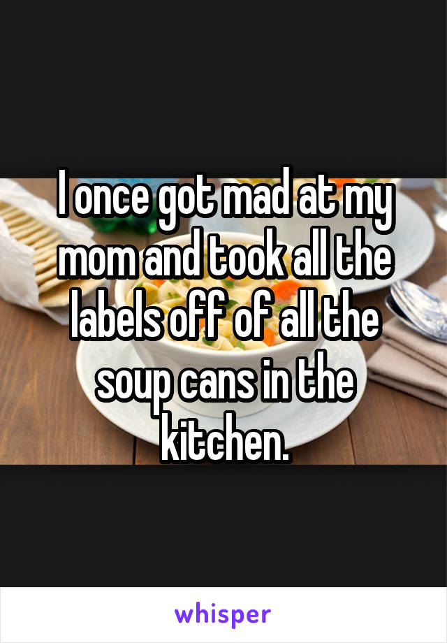 I once got mad at my mom and took all the labels off of all the soup cans in the kitchen.