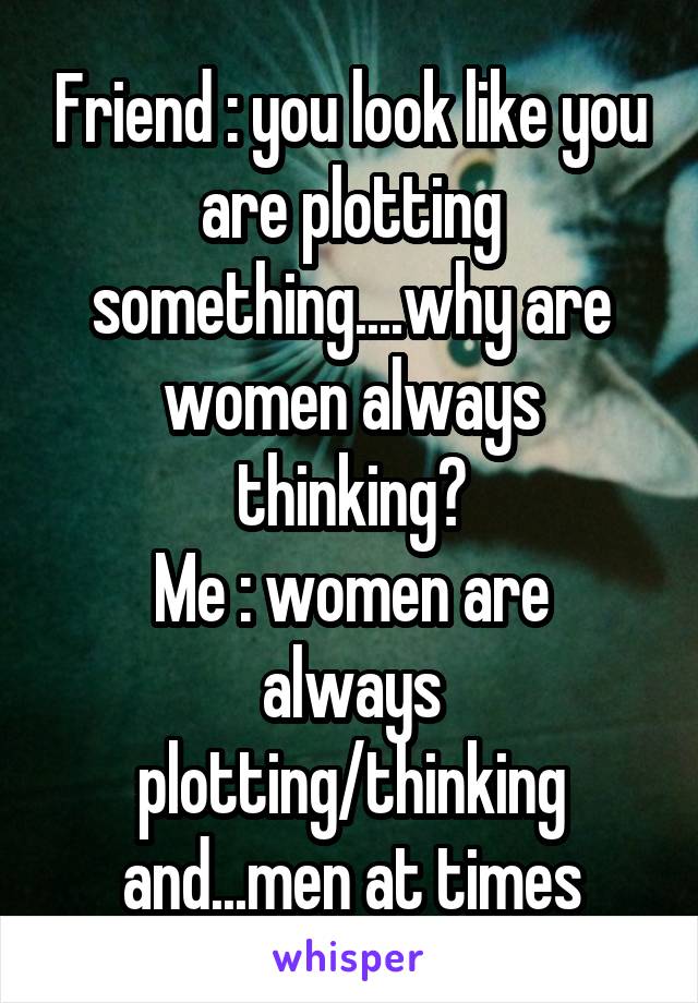 Friend : you look like you are plotting something....why are women always thinking?
Me : women are always plotting/thinking and...men at times