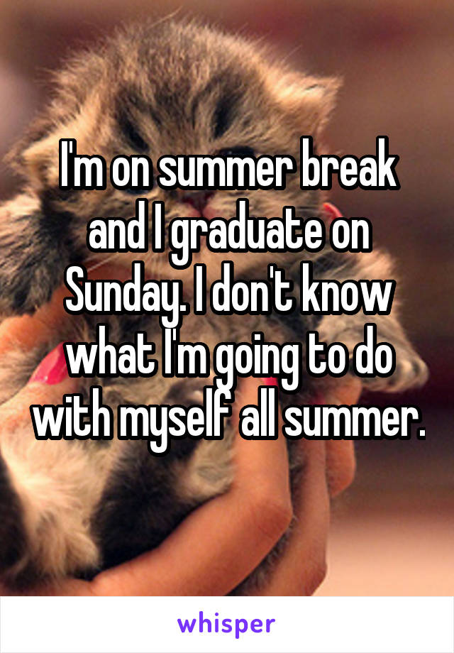 I'm on summer break and I graduate on Sunday. I don't know what I'm going to do with myself all summer. 