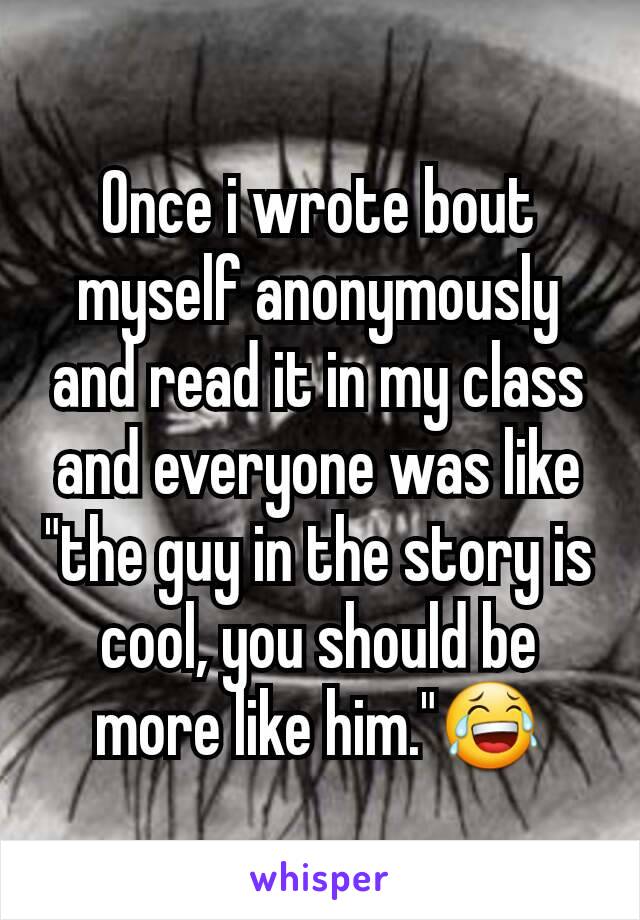 Once i wrote bout myself anonymously and read it in my class and everyone was like "the guy in the story is cool, you should be more like him."😂