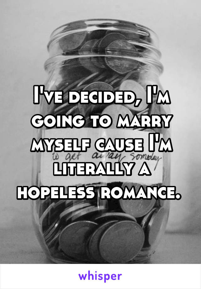 I've decided, I'm going to marry myself cause I'm literally a hopeless romance. 