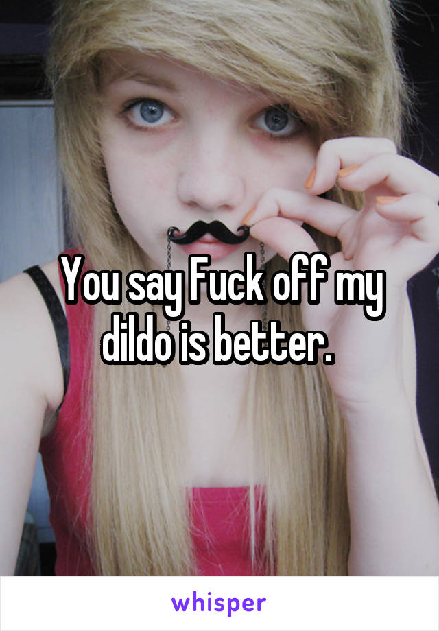 You say Fuck off my dildo is better. 