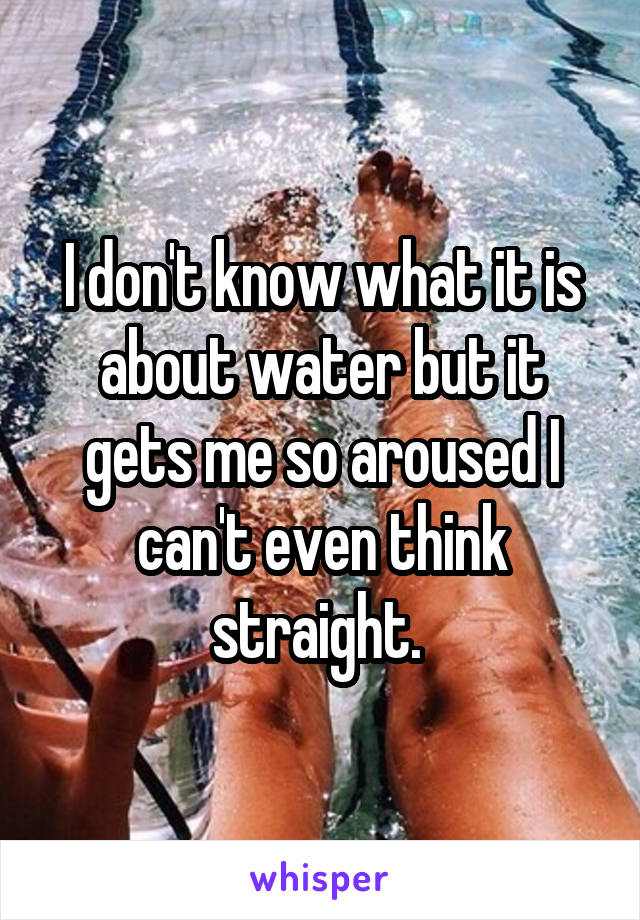 I don't know what it is about water but it gets me so aroused I can't even think straight. 