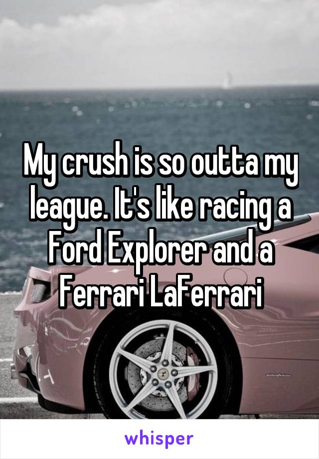 My crush is so outta my league. It's like racing a Ford Explorer and a Ferrari LaFerrari