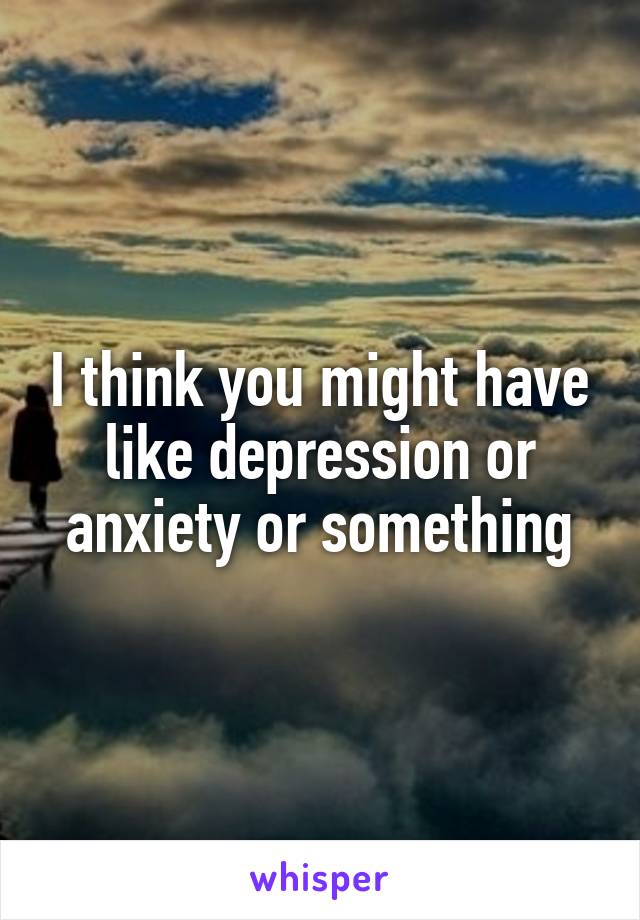 I think you might have like depression or anxiety or something