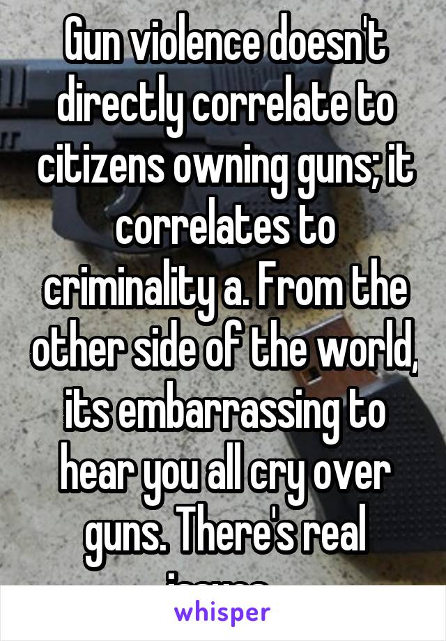 Gun violence doesn't directly correlate to citizens owning guns; it correlates to criminality a. From the other side of the world, its embarrassing to hear you all cry over guns. There's real issues. 