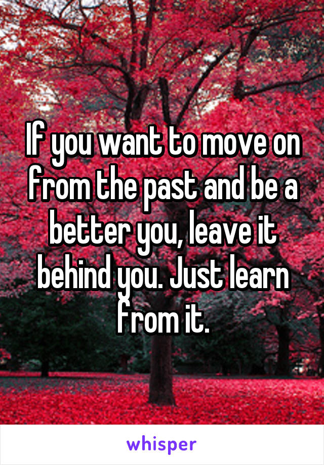 If you want to move on from the past and be a better you, leave it behind you. Just learn from it.