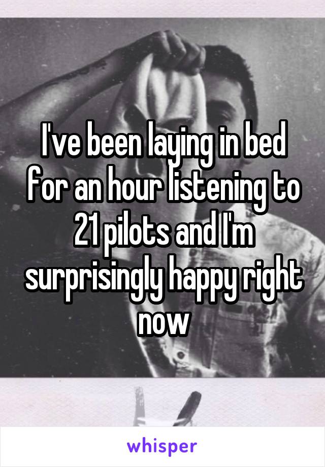 I've been laying in bed for an hour listening to 21 pilots and I'm surprisingly happy right now