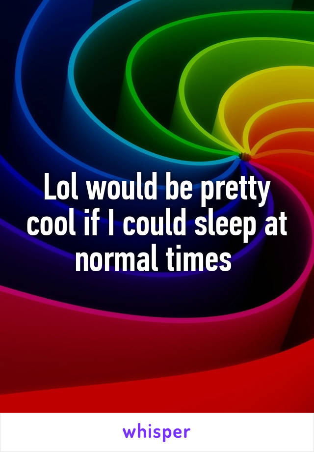 Lol would be pretty cool if I could sleep at normal times 