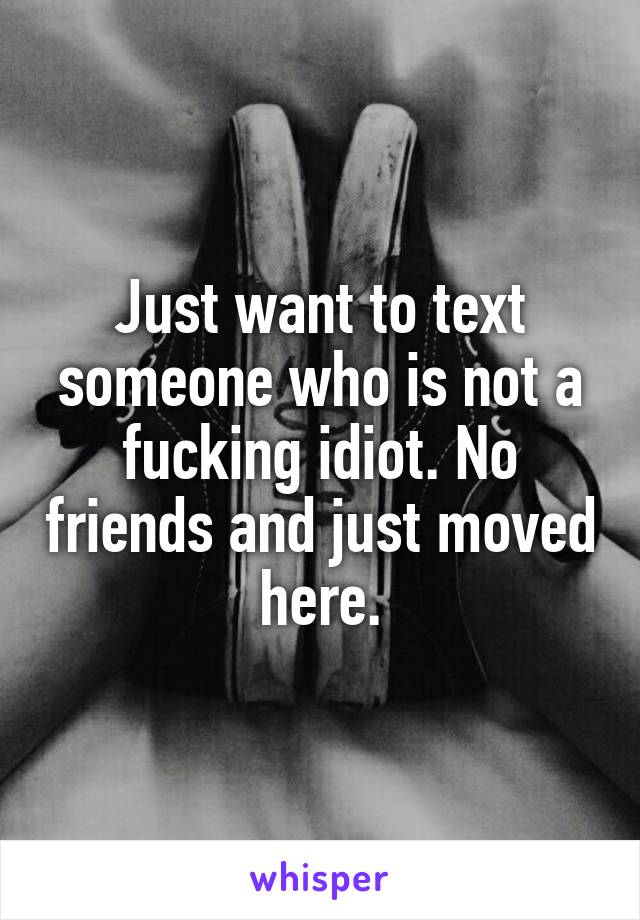 Just want to text someone who is not a fucking idiot. No friends and just moved here.