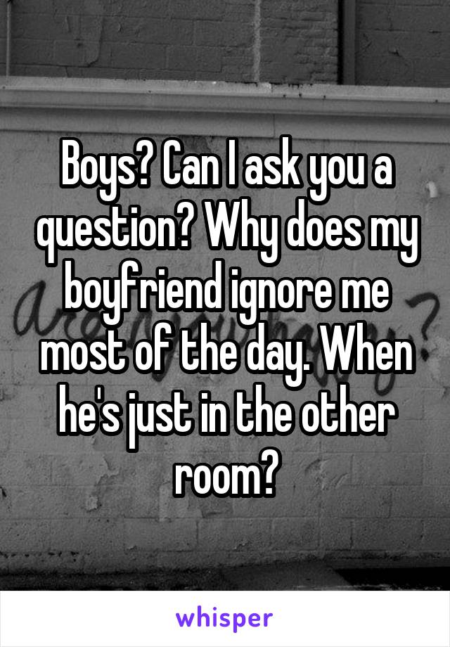 Boys? Can I ask you a question? Why does my boyfriend ignore me most of the day. When he's just in the other room?