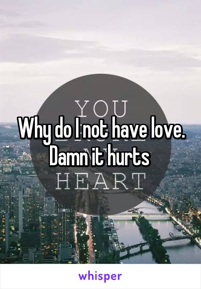 Why do I not have love. Damn it hurts 