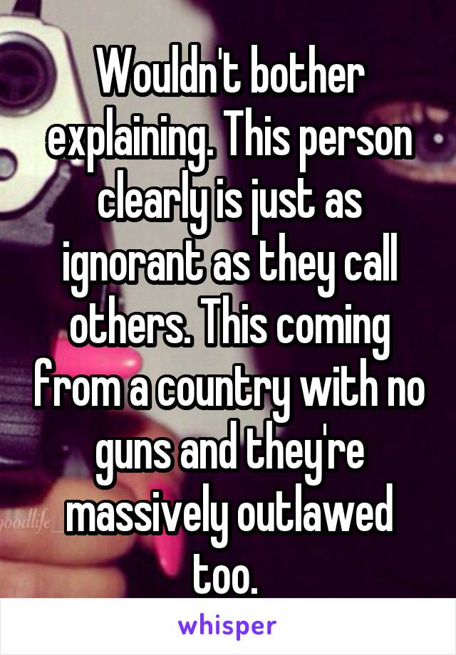 Wouldn't bother explaining. This person clearly is just as ignorant as they call others. This coming from a country with no guns and they're massively outlawed too. 