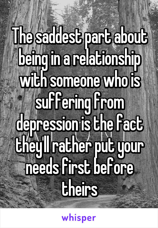 The saddest part about being in a relationship with someone who is suffering from depression is the fact they'll rather put your needs first before theirs