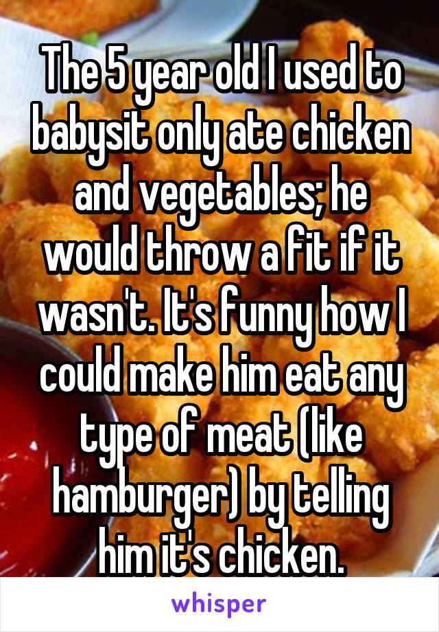 The 5 year old I used to babysit only ate chicken and vegetables; he would throw a fit if it wasn't. It's funny how I could make him eat any type of meat (like hamburger) by telling him it's chicken.