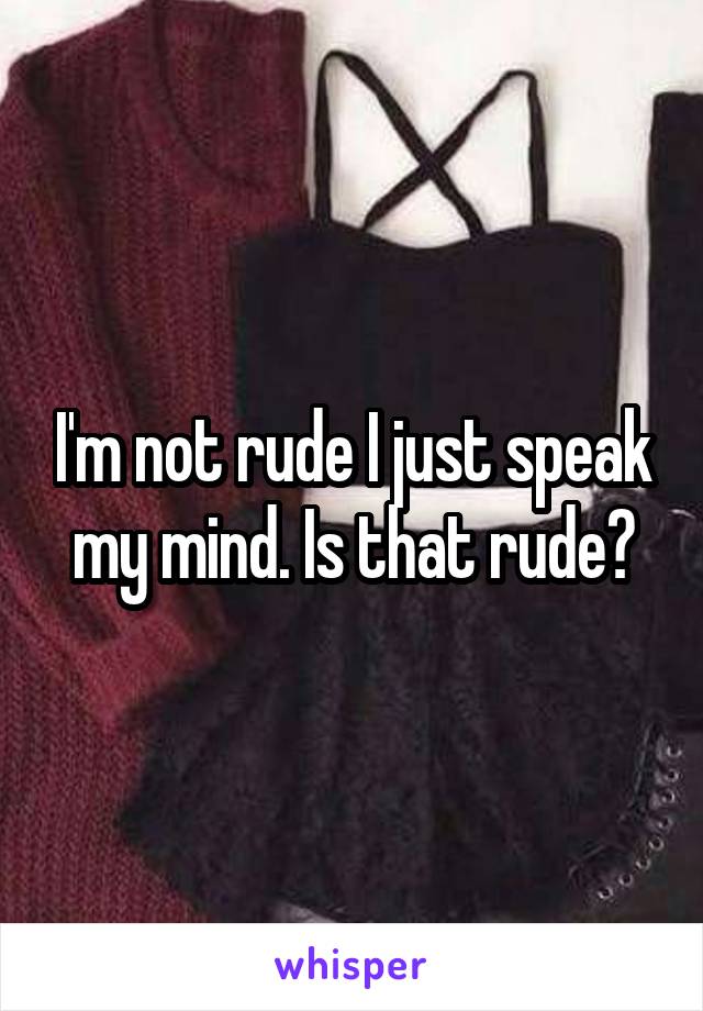 I'm not rude I just speak my mind. Is that rude?