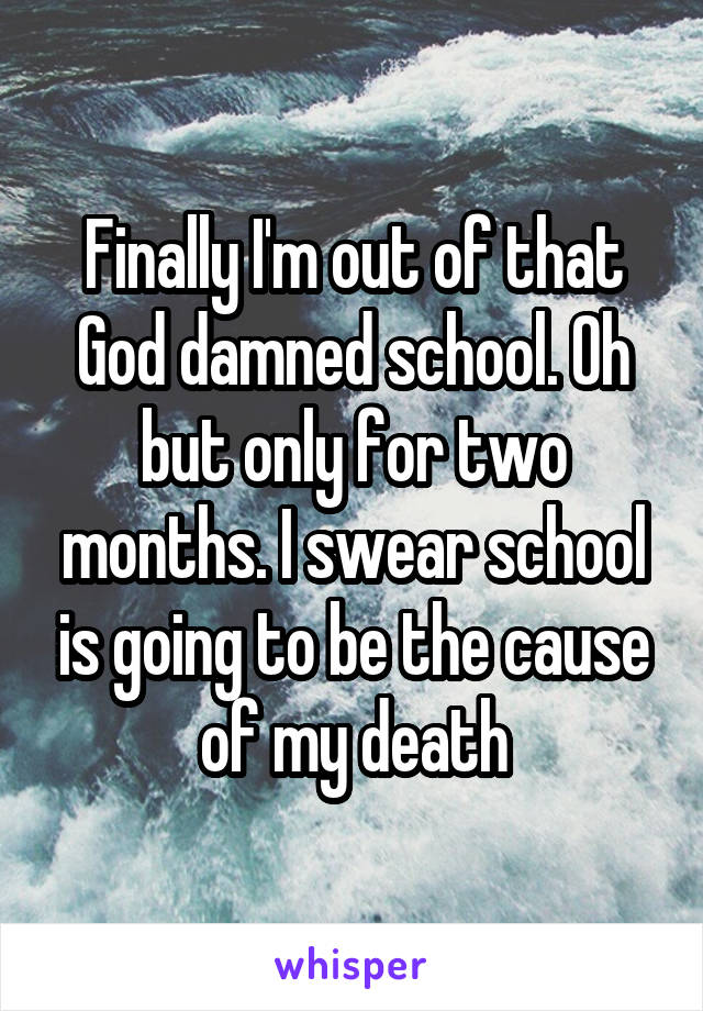 Finally I'm out of that God damned school. Oh but only for two months. I swear school is going to be the cause of my death