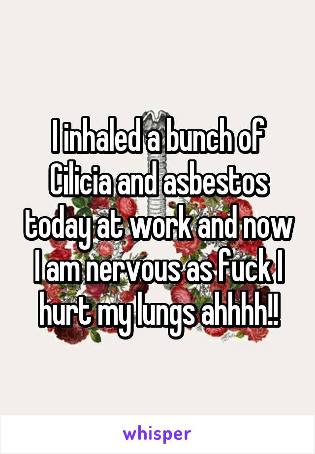 I inhaled a bunch of Cilicia and asbestos today at work and now I am nervous as fuck I hurt my lungs ahhhh!!