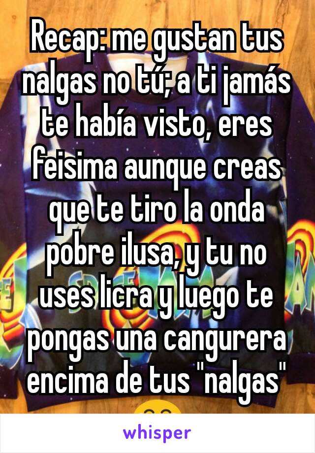 Recap: me gustan tus nalgas no tú; a ti jamás te había visto, eres feisima aunque creas que te tiro la onda pobre ilusa, y tu no uses licra y luego te pongas una cangurera encima de tus "nalgas" 😂