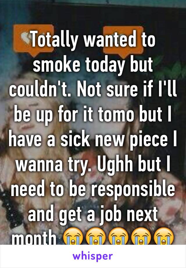 Totally wanted to smoke today but couldn't. Not sure if I'll be up for it tomo but I have a sick new piece I wanna try. Ughh but I need to be responsible and get a job next month 😭😭😭😭😭