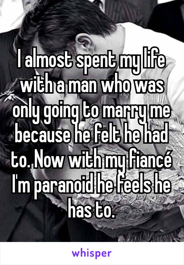 I almost spent my life with a man who was only going to marry me because he felt he had to. Now with my fiancé I'm paranoid he feels he has to.