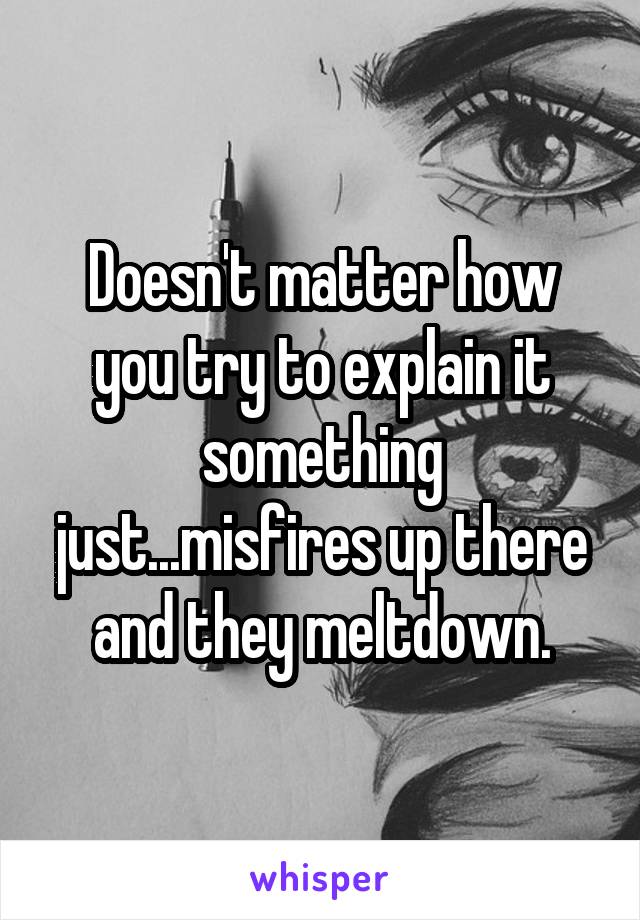 Doesn't matter how you try to explain it something just...misfires up there and they meltdown.