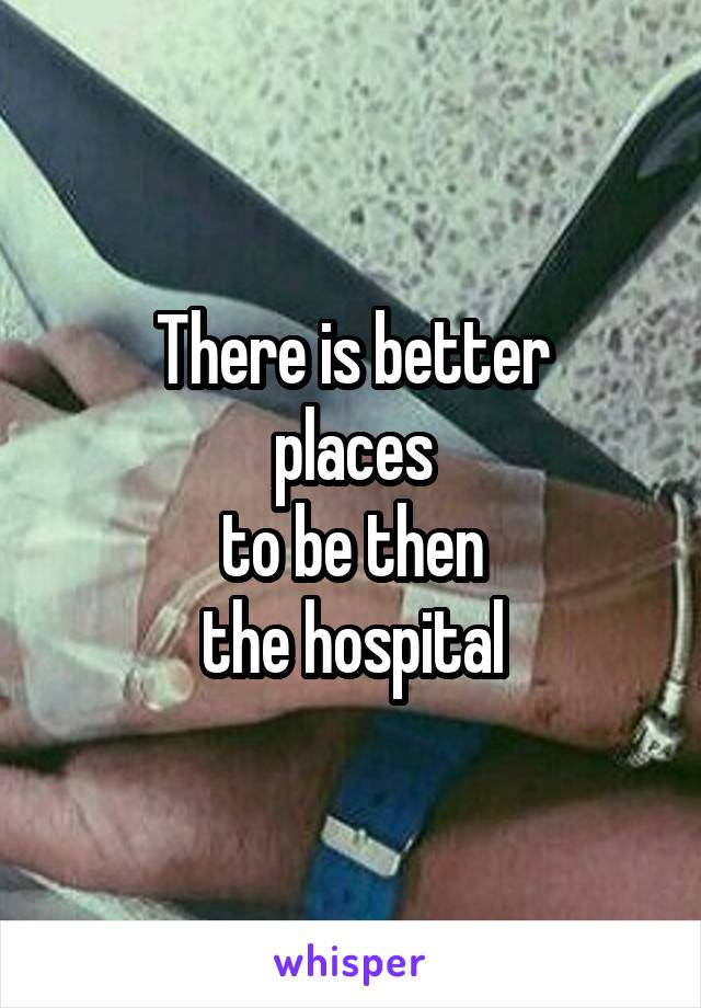 There is better
 places 
to be then
 the hospital 