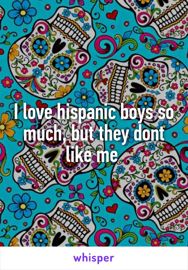 I love hispanic boys so much, but they dont like me 