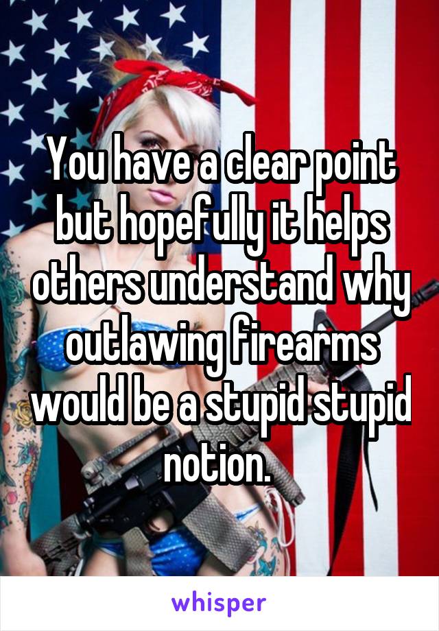 You have a clear point but hopefully it helps others understand why outlawing firearms would be a stupid stupid notion. 