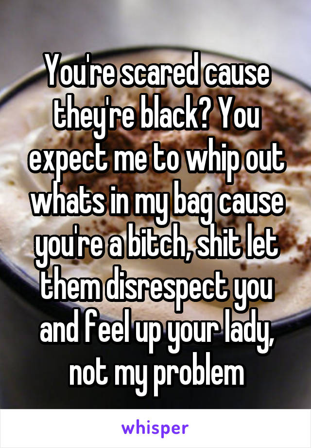 You're scared cause they're black? You expect me to whip out whats in my bag cause you're a bitch, shit let them disrespect you and feel up your lady, not my problem