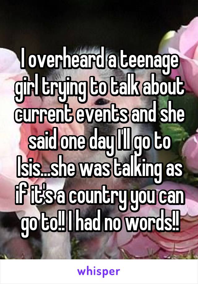 I overheard a teenage girl trying to talk about current events and she said one day I'll go to Isis...she was talking as if it's a country you can go to!! I had no words!!